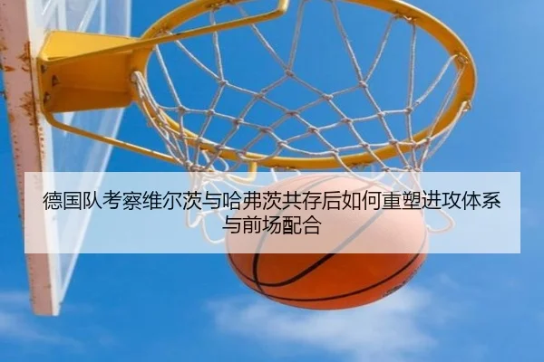德国队考察维尔茨与哈弗茨共存后如何重塑进攻体系与前场配合