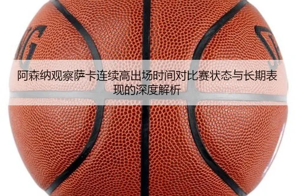 阿森纳观察萨卡连续高出场时间对比赛状态与长期表现的深度解析