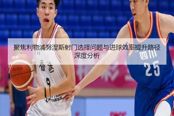 聚焦利物浦努涅斯射门选择问题与进球效率提升路径深度分析