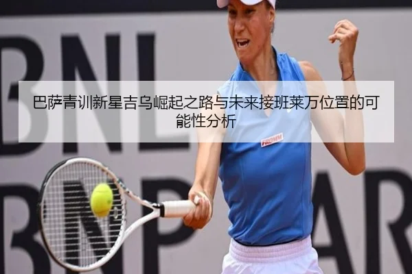 巴萨青训新星吉乌崛起之路与未来接班莱万位置的可能性分析