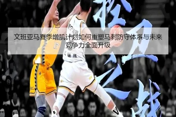 文班亚马夏季增肌计划如何重塑马刺防守体系与未来竞争力全面升级
