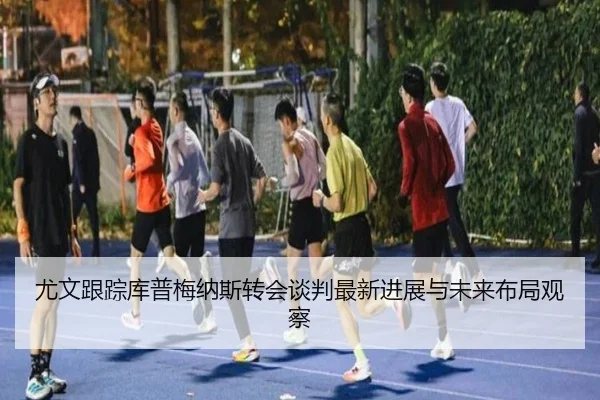 尤文跟踪库普梅纳斯转会谈判最新进展与未来布局观察