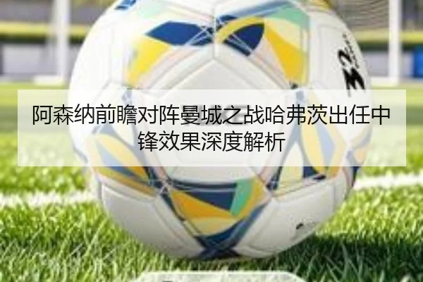 阿森纳前瞻对阵曼城之战哈弗茨出任中锋效果深度解析