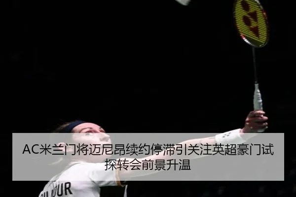 AC米兰门将迈尼昂续约停滞引关注英超豪门试探转会前景升温