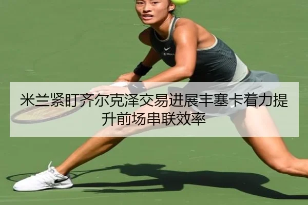 米兰紧盯齐尔克泽交易进展丰塞卡着力提升前场串联效率