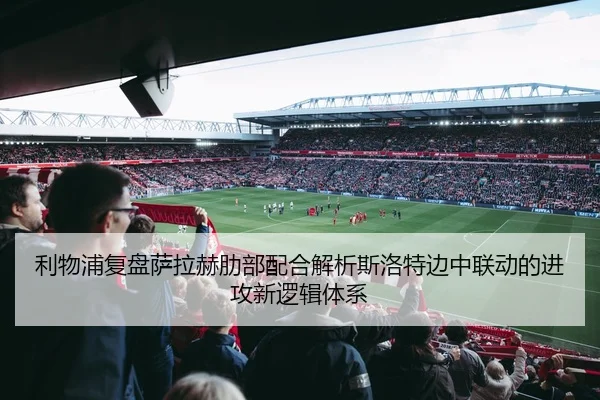 利物浦复盘萨拉赫肋部配合解析斯洛特边中联动的进攻新逻辑体系